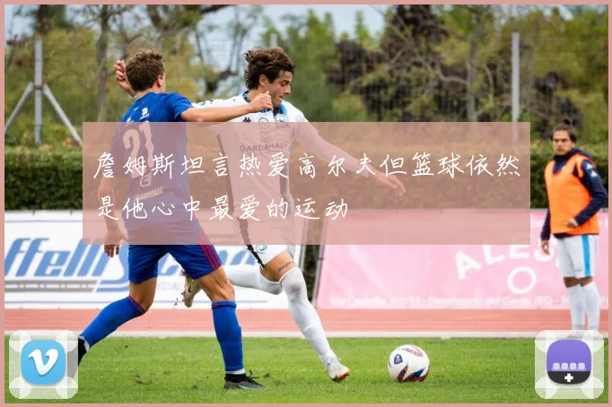 詹姆斯坦言热爱高尔夫但篮球依然是他心中最爱的运动