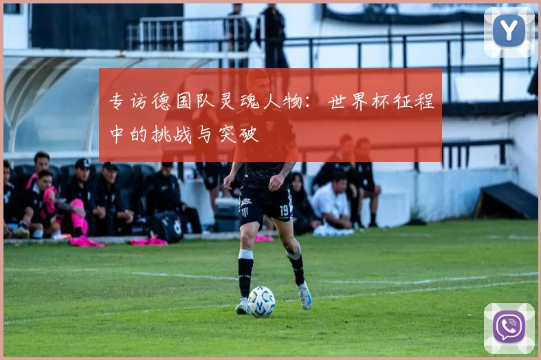 专访德国队灵魂人物：世界杯征程中的挑战与突破
