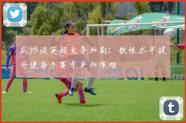 瓜帅谈英超竞争加剧：教练水平提升使每个赛季更加艰难