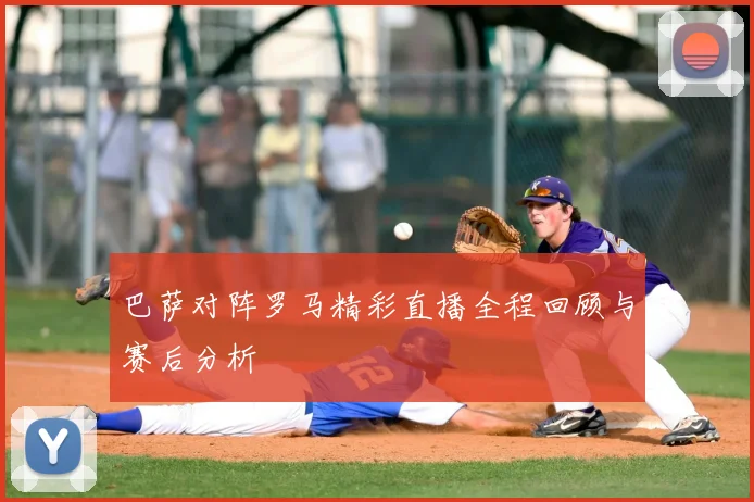 巴萨对阵罗马精彩直播全程回顾与赛后分析