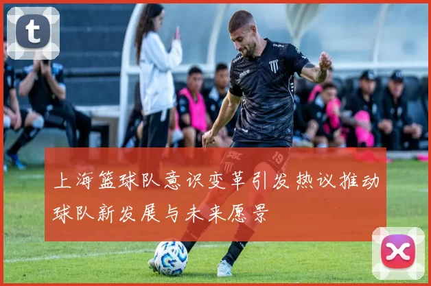 上海篮球队意识变革引发热议推动球队新发展与未来愿景